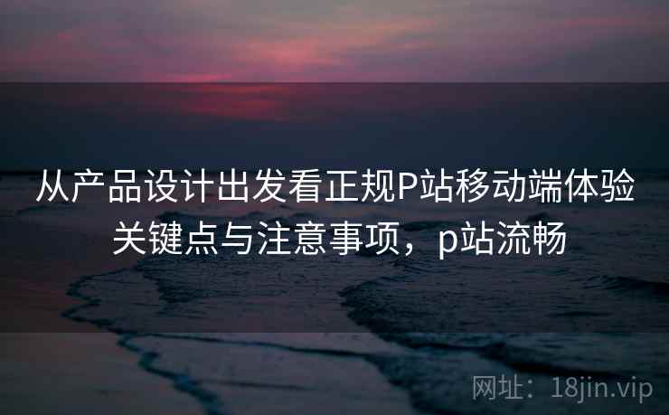 从产品设计出发看正规P站移动端体验 关键点与注意事项，p站流畅