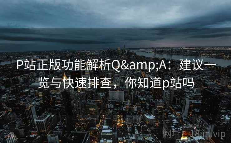 P站正版功能解析Q&A:建议一览与快速排查,你知道p站吗 P站正版功能解析Q&A:建议一览与快速排查,你知道p站吗