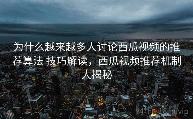 为什么越来越多人讨论西瓜视频的推荐算法 技巧解读，西瓜视频推荐机制大揭秘