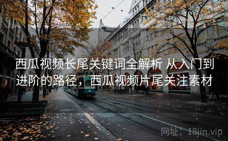 西瓜视频长尾关键词全解析 从入门到进阶的路径,西瓜视频片尾关注素材 西瓜视频长尾关键词全解析 从入门到进阶的路径,西瓜视频片尾关注素材