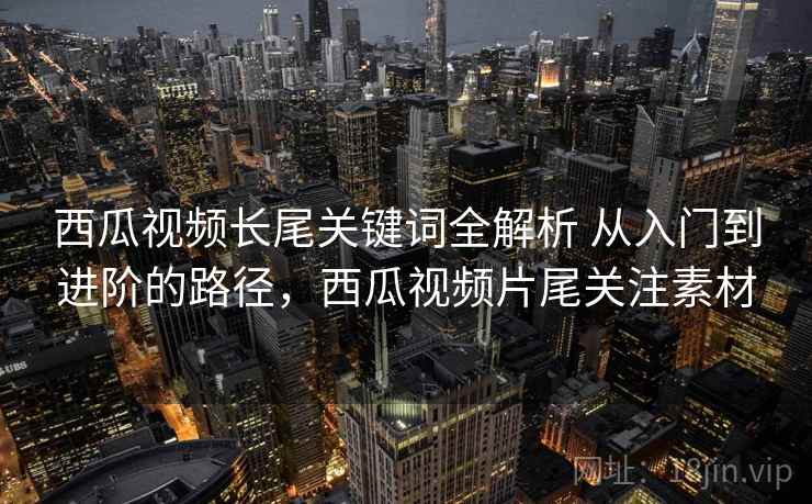 西瓜视频长尾关键词全解析 从入门到进阶的路径,西瓜视频片尾关注素材 西瓜视频长尾关键词全解析 从入门到进阶的路径,西瓜视频片尾关注素材