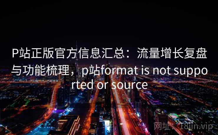 P站正版官方信息汇总:流量增长复盘与功能梳理,p站format is not supported or source P站正版官方信息汇总:流量增长复盘与功能梳理,p站format is not supported or source
