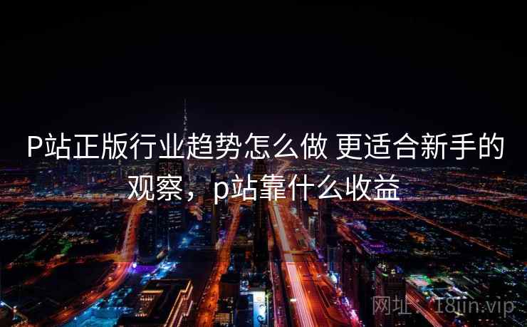 P站正版行业趋势怎么做 更适合新手的观察，p站靠什么收益