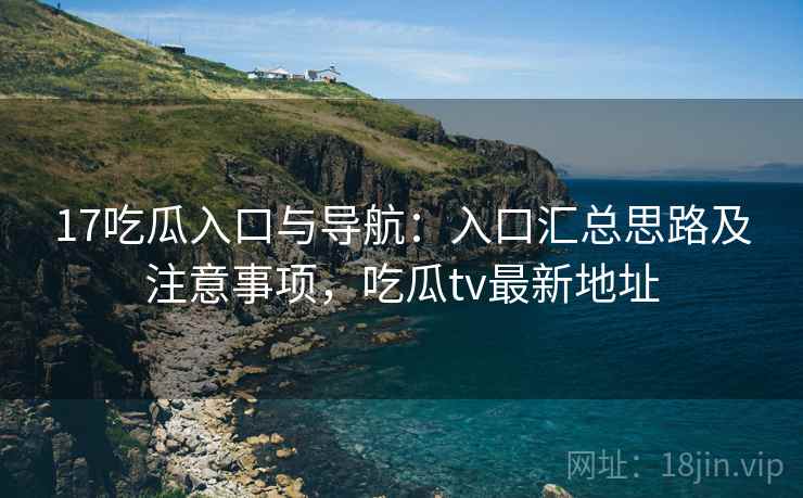 17吃瓜入口与导航：入口汇总思路及注意事项，吃瓜tv最新地址