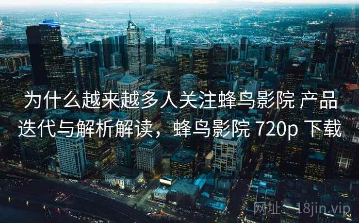 为什么越来越多人关注蜂鸟影院 产品迭代与解析解读，蜂鸟影院 720p 下载
