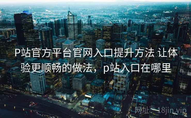 P站官方平台官网入口提升方法 让体验更顺畅的做法，p站入口在哪里