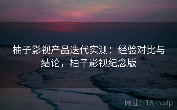 柚子影视产品迭代实测：经验对比与结论，柚子影视纪念版