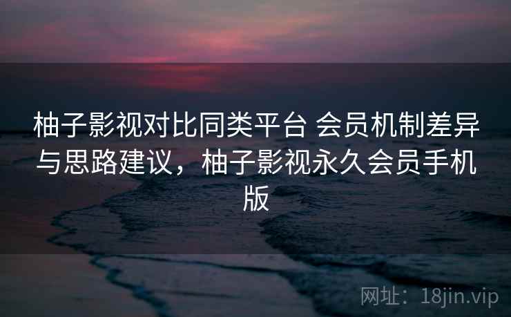 柚子影视对比同类平台 会员机制差异与思路建议，柚子影视永久会员手机版