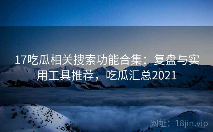 17吃瓜相关搜索功能合集：复盘与实用工具推荐，吃瓜汇总2021