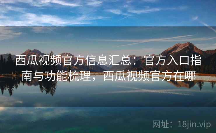 西瓜视频官方信息汇总：官方入口指南与功能梳理，西瓜视频官方在哪