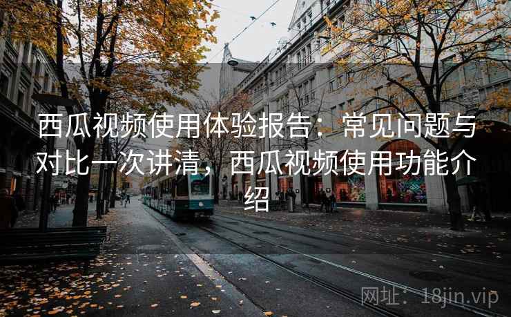 西瓜视频使用体验报告：常见问题与对比一次讲清，西瓜视频使用功能介绍