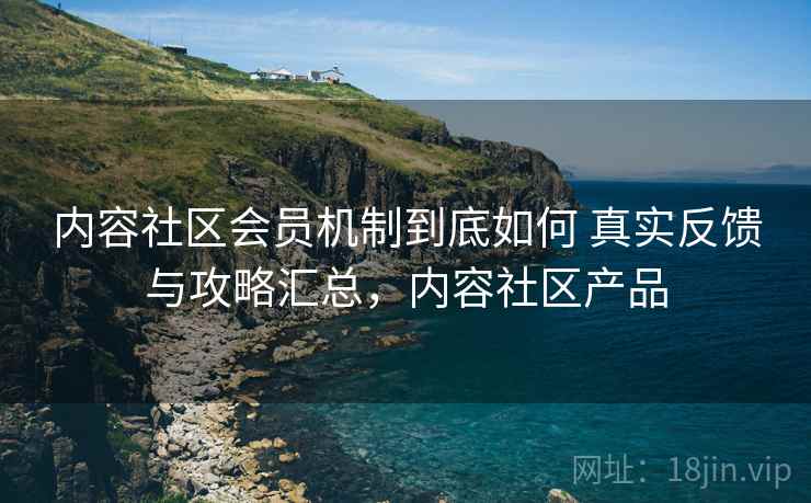 内容社区会员机制到底如何 真实反馈与攻略汇总,内容社区产品 内容社区会员机制到底如何 真实反馈与攻略汇总,内容社区产品