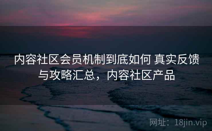 内容社区会员机制到底如何 真实反馈与攻略汇总,内容社区产品 内容社区会员机制到底如何 真实反馈与攻略汇总,内容社区产品