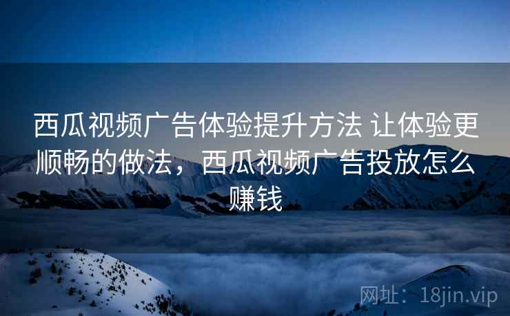 西瓜视频广告体验提升方法 让体验更顺畅的做法,西瓜视频广告投放怎么赚钱 西瓜视频广告体验提升方法 让体验更顺畅的做法,西瓜视频广告投放怎么赚钱