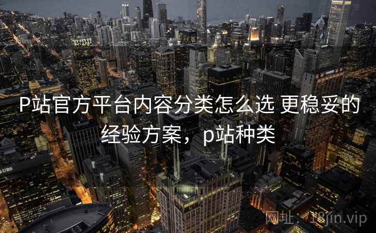 P站官方平台内容分类怎么选 更稳妥的经验方案,p站种类 P站官方平台内容分类怎么选 更稳妥的经验方案,p站种类
