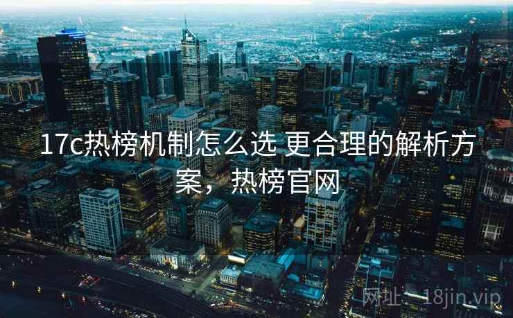 17c热榜机制怎么选 更合理的解析方案,热榜官网 17c热榜机制怎么选 更合理的解析方案,热榜官网