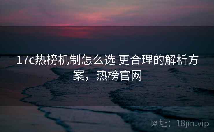 17c热榜机制怎么选 更合理的解析方案,热榜官网 17c热榜机制怎么选 更合理的解析方案,热榜官网