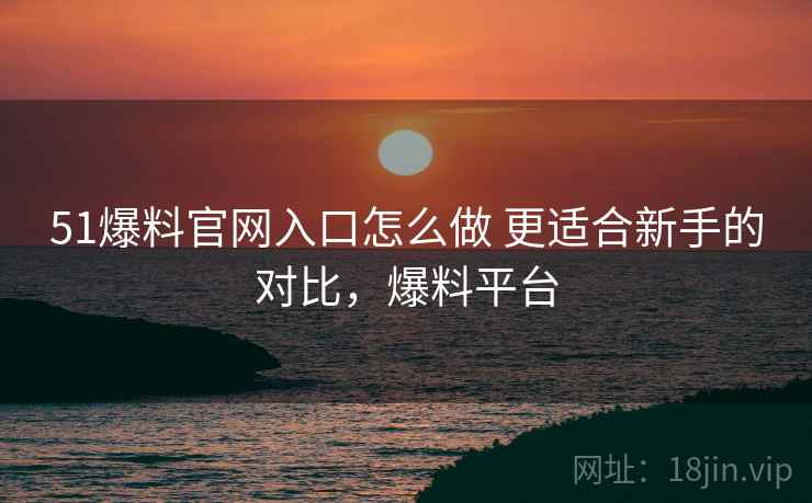 51爆料官网入口怎么做 更适合新手的对比,爆料平台 51爆料官网入口怎么做 更适合新手的对比,爆料平台