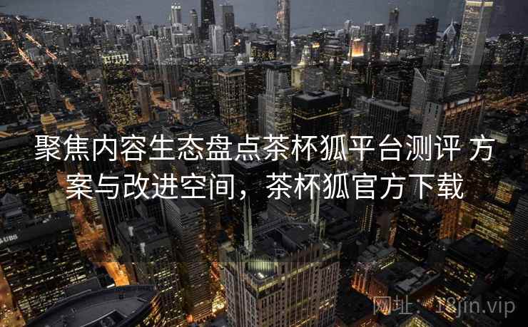 聚焦内容生态盘点茶杯狐平台测评 方案与改进空间,茶杯狐官方下载 聚焦内容生态盘点茶杯狐平台测评 方案与改进空间,茶杯狐官方下载