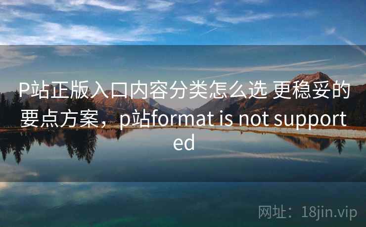 P站正版入口内容分类怎么选 更稳妥的要点方案,p站format is not supported P站正版入口内容分类怎么选 更稳妥的要点方案,p站format is not supported