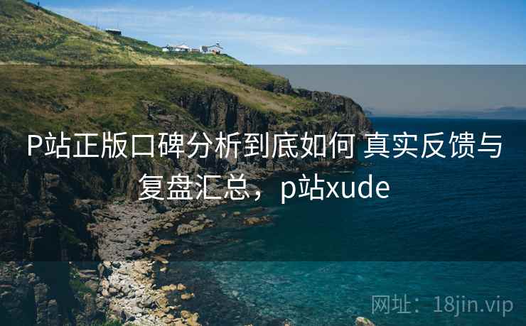 P站正版口碑分析到底如何 真实反馈与复盘汇总,p站xude P站正版口碑分析到底如何 真实反馈与复盘汇总,p站xude