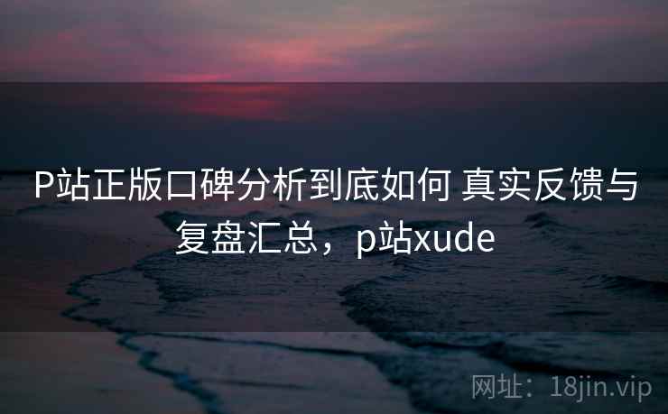 P站正版口碑分析到底如何 真实反馈与复盘汇总,p站xude P站正版口碑分析到底如何 真实反馈与复盘汇总,p站xude