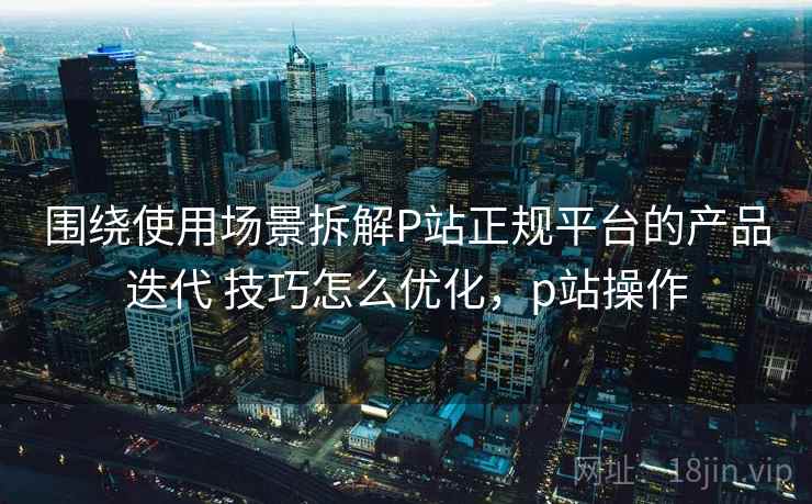 围绕使用场景拆解P站正规平台的产品迭代 技巧怎么优化,p站操作 围绕使用场景拆解P站正规平台的产品迭代 技巧怎么优化,p站操作