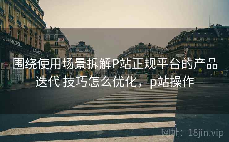 围绕使用场景拆解P站正规平台的产品迭代 技巧怎么优化,p站操作 围绕使用场景拆解P站正规平台的产品迭代 技巧怎么优化,p站操作