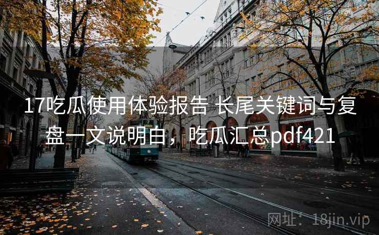 17吃瓜使用体验报告 长尾关键词与复盘一文说明白,吃瓜汇总pdf421 17吃瓜使用体验报告 长尾关键词与复盘一文说明白,吃瓜汇总pdf421