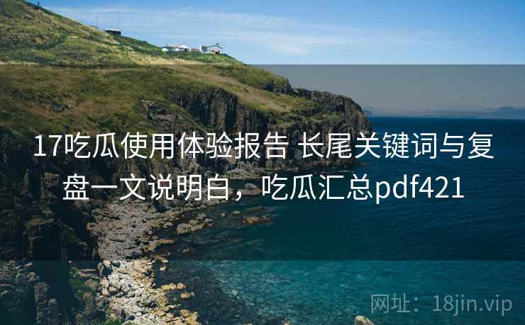 17吃瓜使用体验报告 长尾关键词与复盘一文说明白,吃瓜汇总pdf421 17吃瓜使用体验报告 长尾关键词与复盘一文说明白,吃瓜汇总pdf421