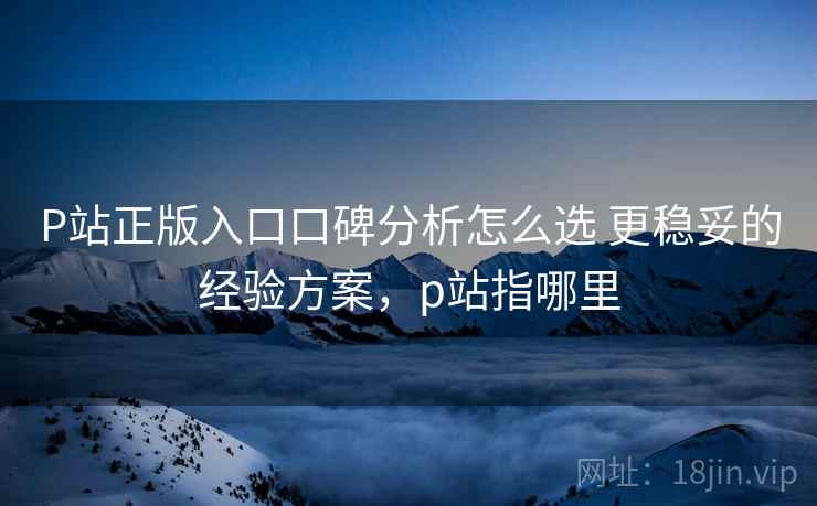P站正版入口口碑分析怎么选 更稳妥的经验方案,p站指哪里 P站正版入口口碑分析怎么选 更稳妥的经验方案,p站指哪里