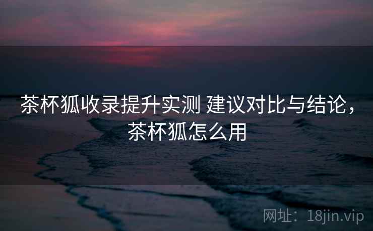 茶杯狐收录提升实测 建议对比与结论,茶杯狐怎么用 茶杯狐收录提升实测 建议对比与结论,茶杯狐怎么用