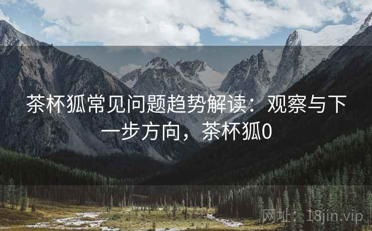 茶杯狐常见问题趋势解读:观察与下一步方向,茶杯狐0 茶杯狐常见问题趋势解读:观察与下一步方向,茶杯狐0