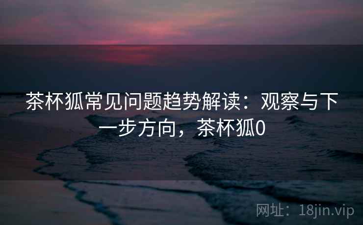 茶杯狐常见问题趋势解读:观察与下一步方向,茶杯狐0 茶杯狐常见问题趋势解读:观察与下一步方向,茶杯狐0