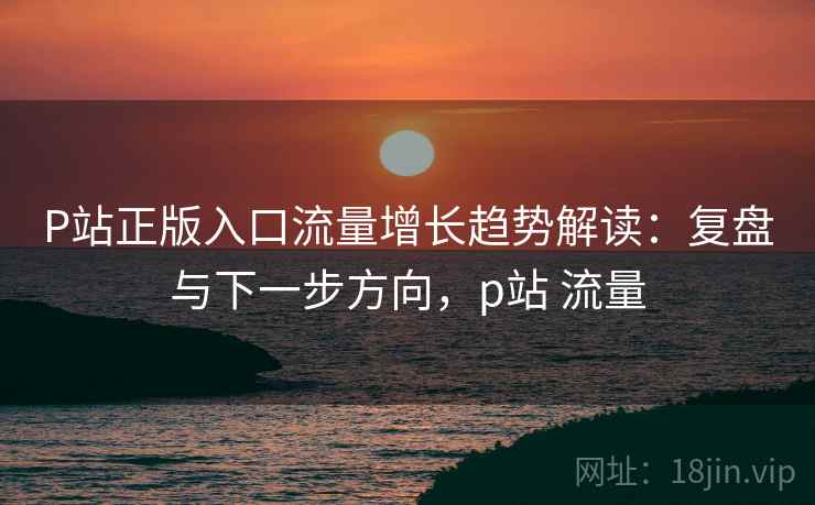 P站正版入口流量增长趋势解读:复盘与下一步方向,p站 流量 P站正版入口流量增长趋势解读:复盘与下一步方向,p站 流量