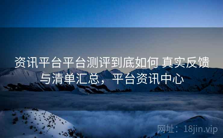 资讯平台平台测评到底如何 真实反馈与清单汇总,平台资讯中心 资讯平台平台测评到底如何 真实反馈与清单汇总,平台资讯中心