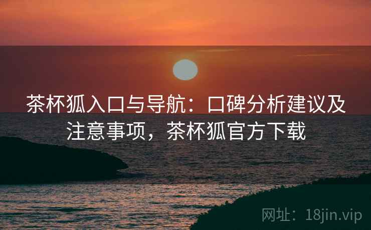 茶杯狐入口与导航:口碑分析建议及注意事项,茶杯狐官方下载 茶杯狐入口与导航:口碑分析建议及注意事项,茶杯狐官方下载