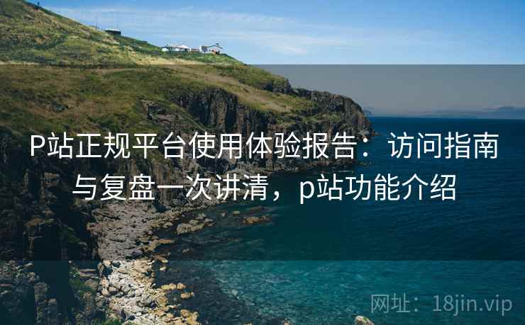 P站正规平台使用体验报告:访问指南与复盘一次讲清,p站功能介绍 P站正规平台使用体验报告:访问指南与复盘一次讲清,p站功能介绍