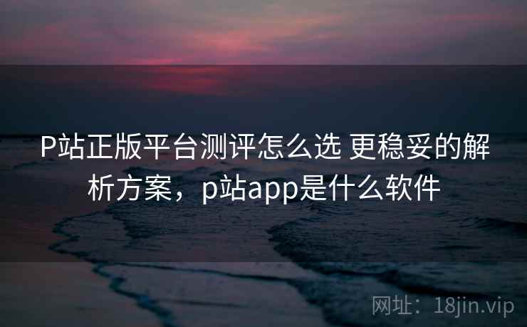 P站正版平台测评怎么选 更稳妥的解析方案,p站app是什么软件 P站正版平台测评怎么选 更稳妥的解析方案,p站app是什么软件