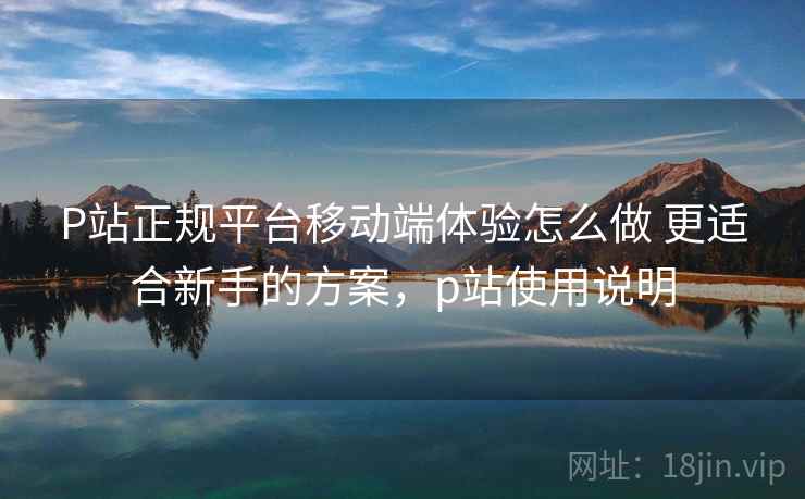 P站正规平台移动端体验怎么做 更适合新手的方案,p站使用说明 P站正规平台移动端体验怎么做 更适合新手的方案,p站使用说明