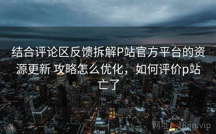 结合评论区反馈拆解P站官方平台的资源更新 攻略怎么优化，如何评价p站亡了