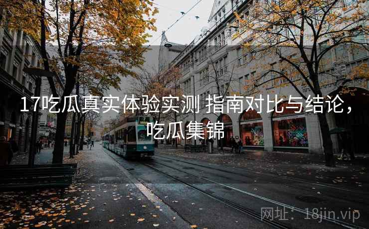 17吃瓜真实体验实测 指南对比与结论，吃瓜集锦