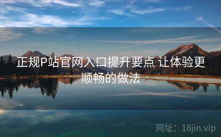 正规P站官网入口提升要点 让体验更顺畅的做法 正规P站官网入口提升要点 让体验更顺畅的做法