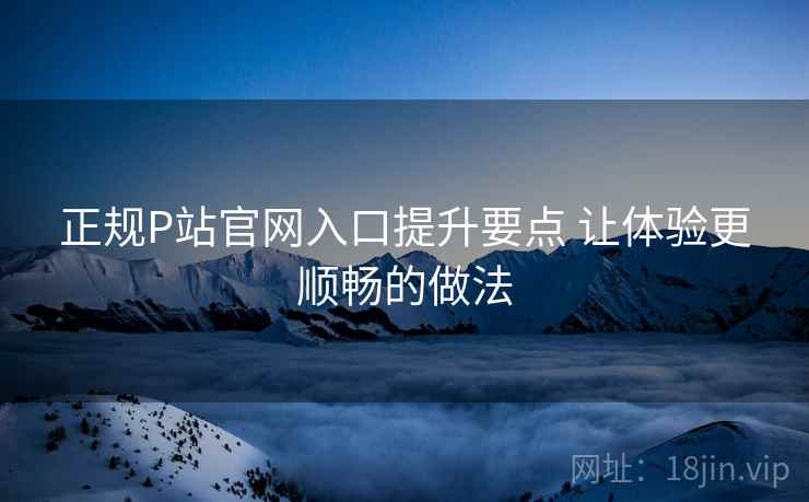 正规P站官网入口提升要点 让体验更顺畅的做法 正规P站官网入口提升要点 让体验更顺畅的做法