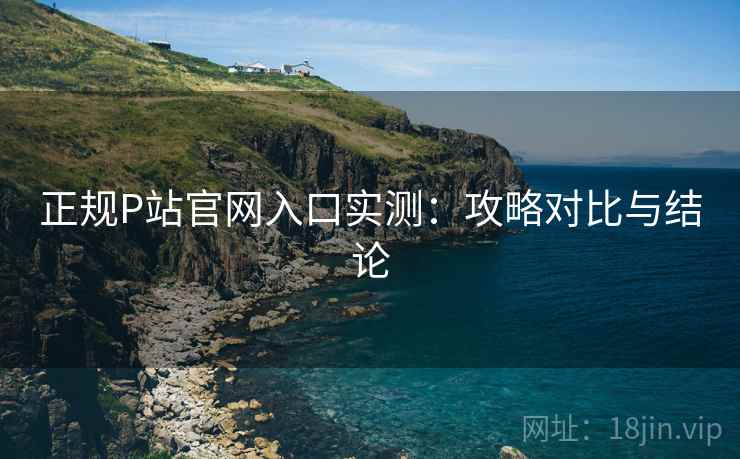 正规P站官网入口实测：攻略对比与结论