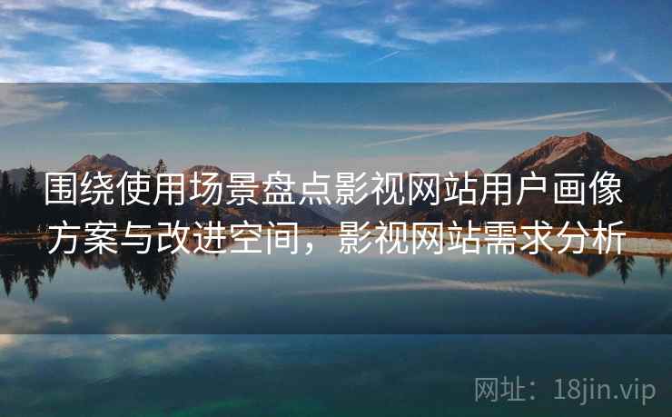 围绕使用场景盘点影视网站用户画像 方案与改进空间,影视网站需求分析 围绕使用场景盘点影视网站用户画像 方案与改进空间,影视网站需求分析