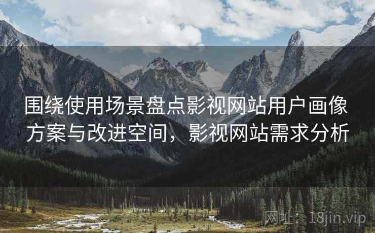 围绕使用场景盘点影视网站用户画像 方案与改进空间,影视网站需求分析 围绕使用场景盘点影视网站用户画像 方案与改进空间,影视网站需求分析