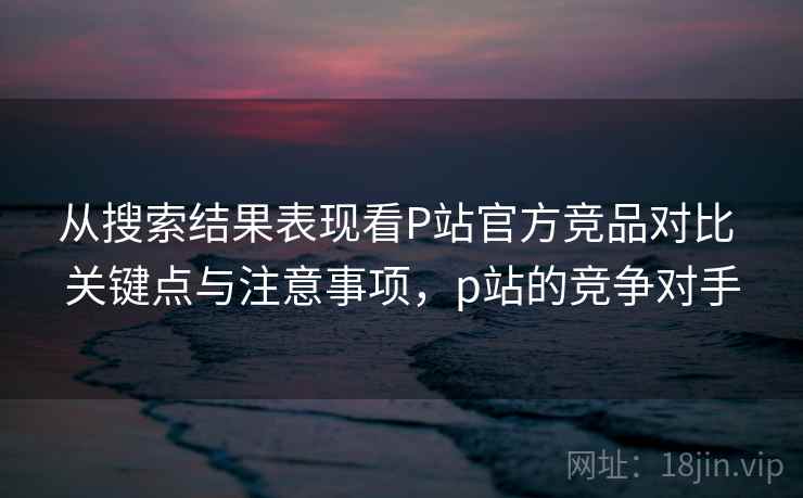 从搜索结果表现看P站官方竞品对比 关键点与注意事项,p站的竞争对手 从搜索结果表现看P站官方竞品对比 关键点与注意事项,p站的竞争对手
