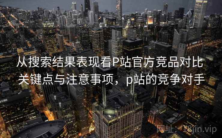 从搜索结果表现看P站官方竞品对比 关键点与注意事项,p站的竞争对手 从搜索结果表现看P站官方竞品对比 关键点与注意事项,p站的竞争对手