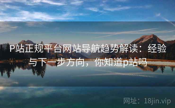 P站正规平台网站导航趋势解读:经验与下一步方向,你知道p站吗 P站正规平台网站导航趋势解读:经验与下一步方向,你知道p站吗